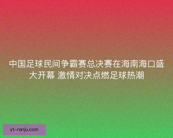 中国足球民间争霸赛总决赛在海南海口盛大开幕 激情对决点燃足球热潮