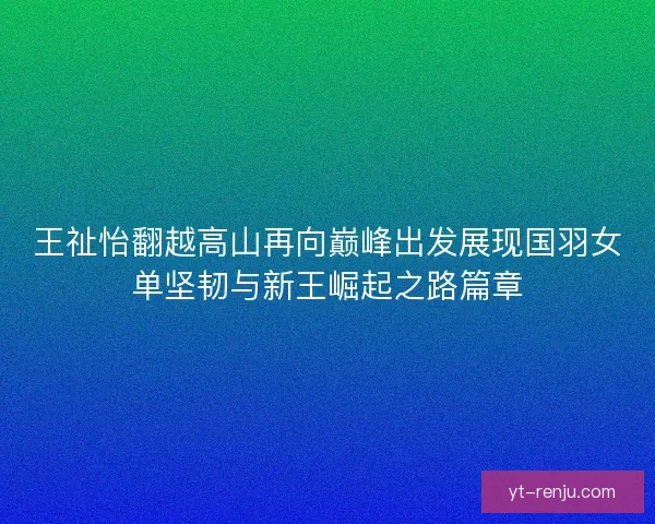 王祉怡翻越高山再向巅峰出发展现国羽女单坚韧与新王崛起之路篇章 王祉怡翻越高山再向巅峰出发展现国羽女单坚韧与新王崛起之路篇章