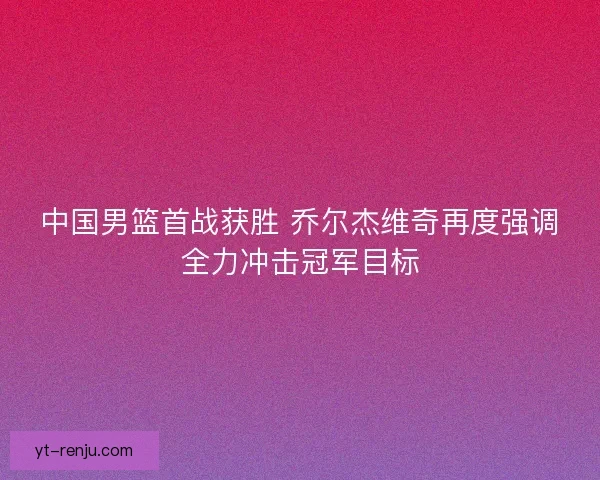 中国男篮首战获胜 乔尔杰维奇再度强调全力冲击冠军目标
