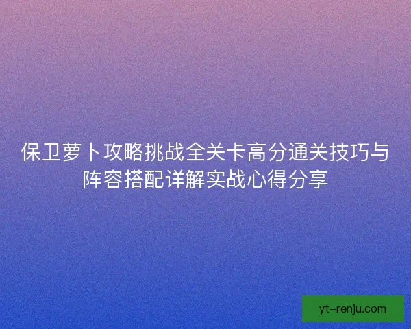 保卫萝卜攻略挑战全关卡高分通关技巧与阵容搭配详解实战心得分享