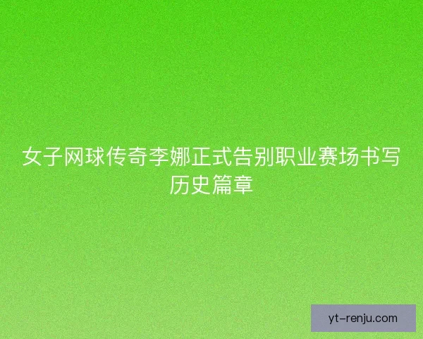 女子网球传奇李娜正式告别职业赛场书写历史篇章
