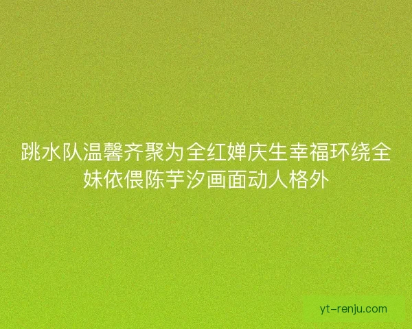 跳水队温馨齐聚为全红婵庆生幸福环绕全妹依偎陈芋汐画面动人格外