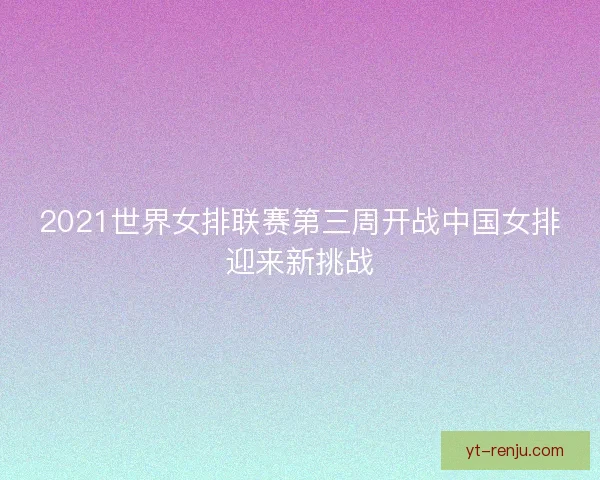2021世界女排联赛第三周开战中国女排迎来新挑战
