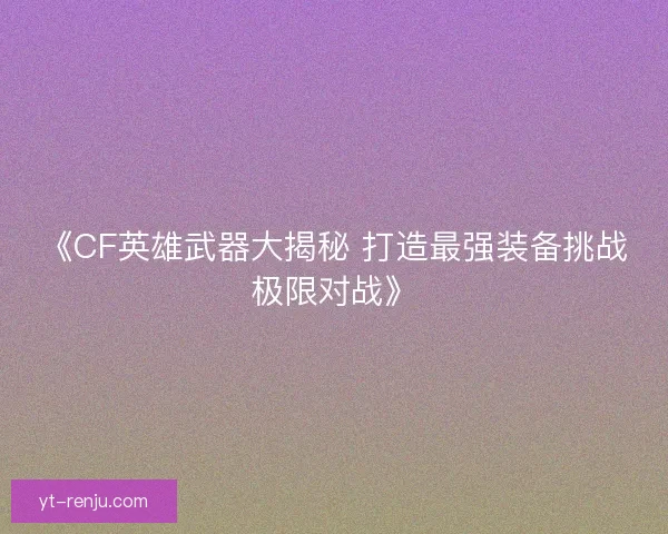 《CF英雄武器大揭秘 打造最强装备挑战极限对战》