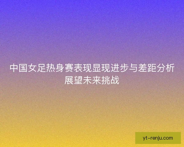 中国女足热身赛表现显现进步与差距分析展望未来挑战 中国女足热身赛表现显现进步与差距分析展望未来挑战
