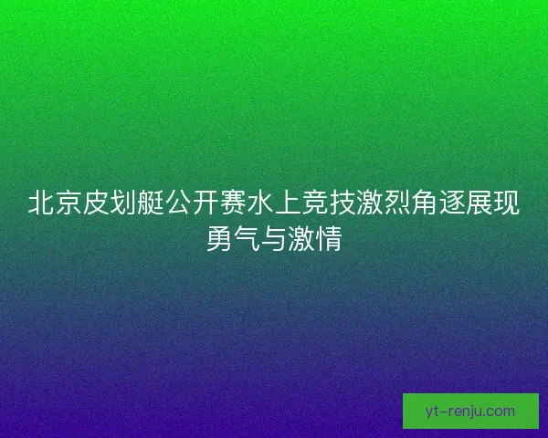 北京皮划艇公开赛水上竞技激烈角逐展现勇气与激情