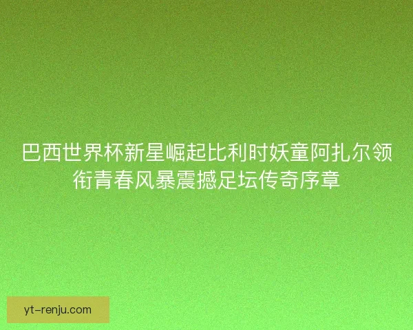 巴西世界杯新星崛起比利时妖童阿扎尔领衔青春风暴震撼足坛传奇序章