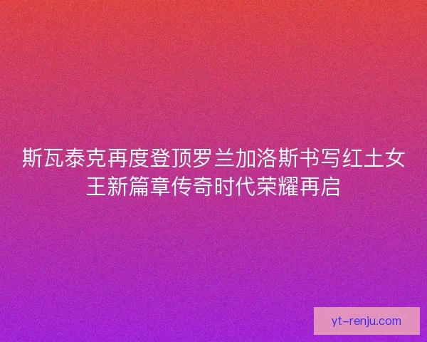 斯瓦泰克再度登顶罗兰加洛斯书写红土女王新篇章传奇时代荣耀再启