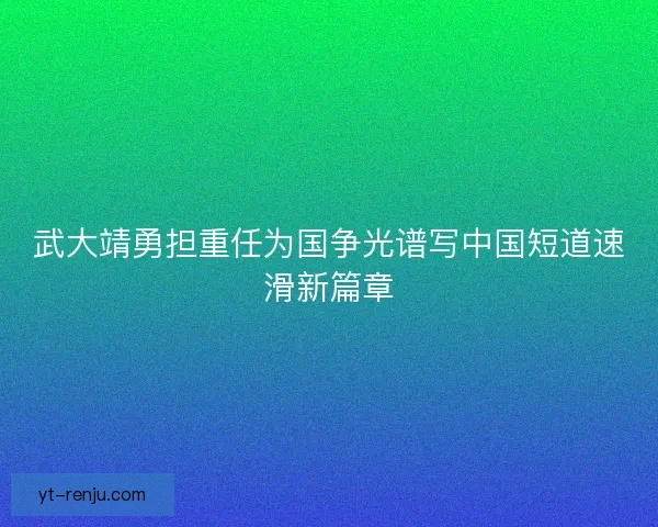 武大靖勇担重任为国争光谱写中国短道速滑新篇章