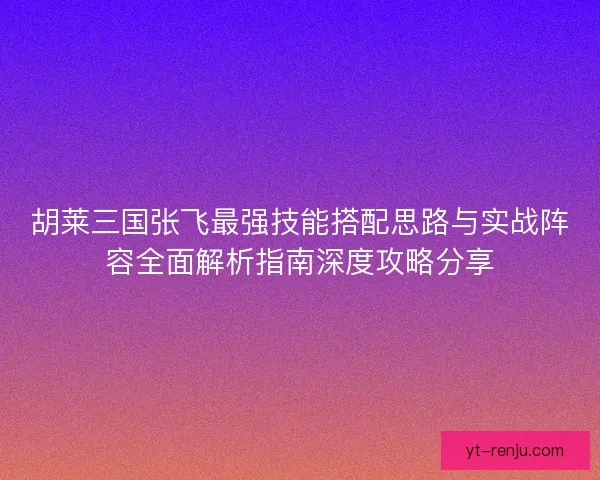 胡莱三国张飞最强技能搭配思路与实战阵容全面解析指南深度攻略分享