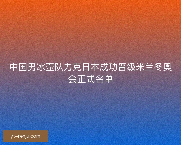 中国男冰壶队力克日本成功晋级米兰冬奥会正式名单