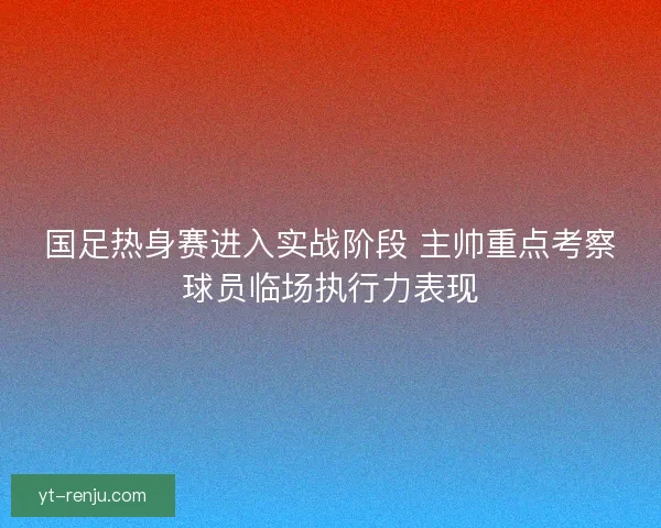 国足热身赛进入实战阶段 主帅重点考察球员临场执行力表现