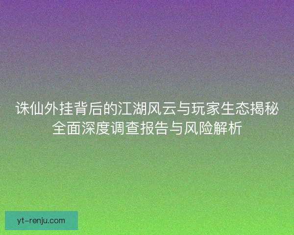 诛仙外挂背后的江湖风云与玩家生态揭秘全面深度调查报告与风险解析