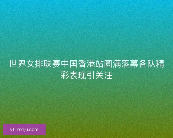 世界女排联赛中国香港站圆满落幕各队精彩表现引关注