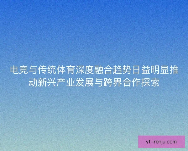 电竞与传统体育深度融合趋势日益明显推动新兴产业发展与跨界合作探索 电竞与传统体育深度融合趋势日益明显推动新兴产业发展与跨界合作探索