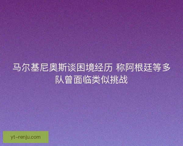 马尔基尼奥斯谈困境经历 称阿根廷等多队曾面临类似挑战 马尔基尼奥斯谈困境经历 称阿根廷等多队曾面临类似挑战