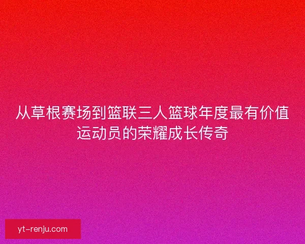 从草根赛场到篮联三人篮球年度最有价值运动员的荣耀成长传奇 从草根赛场到篮联三人篮球年度最有价值运动员的荣耀成长传奇