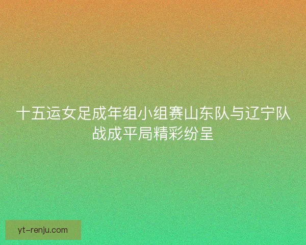 十五运女足成年组小组赛山东队与辽宁队战成平局精彩纷呈 十五运女足成年组小组赛山东队与辽宁队战成平局精彩纷呈