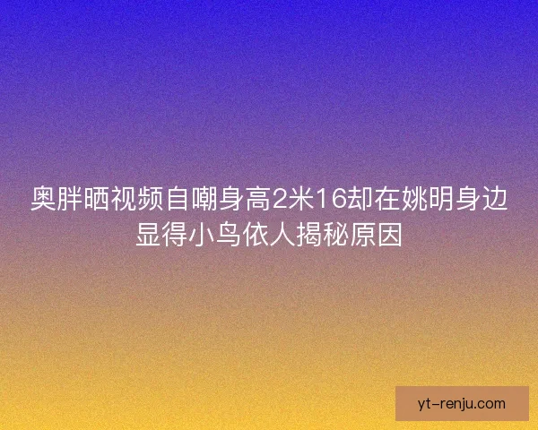 奥胖晒视频自嘲身高2米16却在姚明身边显得小鸟依人揭秘原因