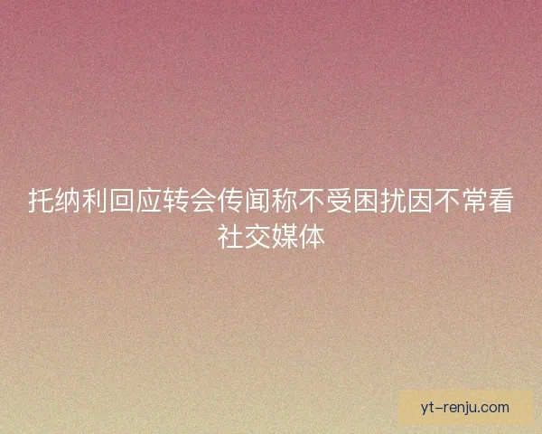 托纳利回应转会传闻称不受困扰因不常看社交媒体 托纳利回应转会传闻称不受困扰因不常看社交媒体