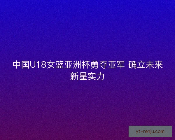 中国U18女篮亚洲杯勇夺亚军 确立未来新星实力
