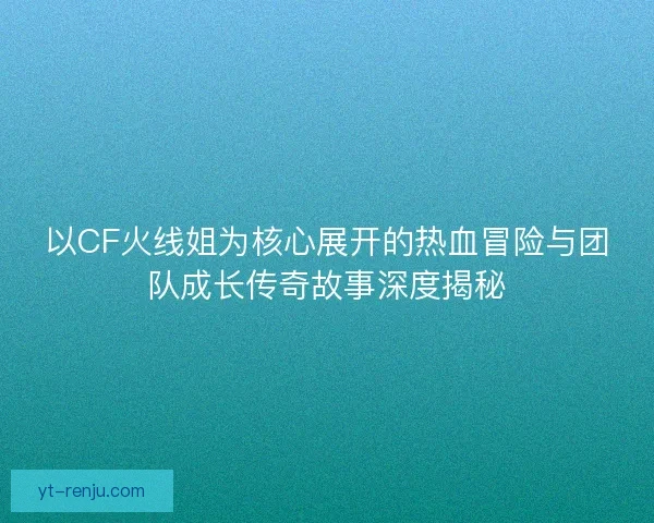 以CF火线姐为核心展开的热血冒险与团队成长传奇故事深度揭秘