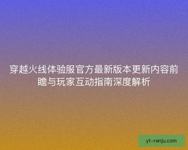 穿越火线体验服官方最新版本更新内容前瞻与玩家互动指南深度解析 穿越火线体验服官方最新版本更新内容前瞻与玩家互动指南深度解析