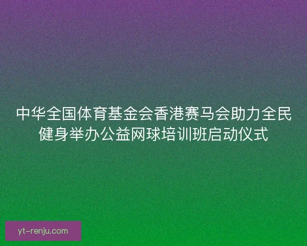 中华全国体育基金会香港赛马会助力全民健身举办公益网球培训班启动仪式