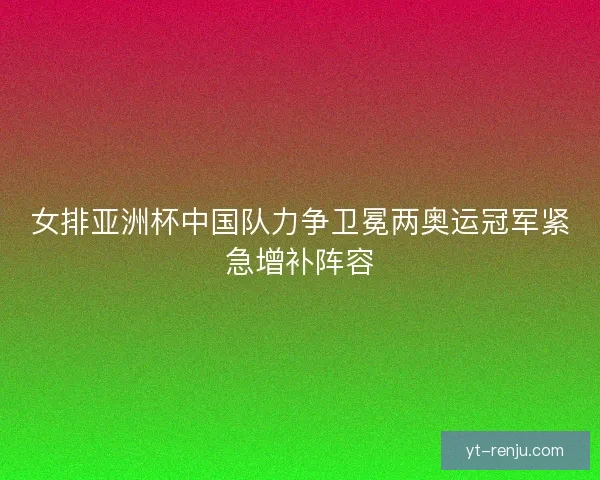 女排亚洲杯中国队力争卫冕两奥运冠军紧急增补阵容