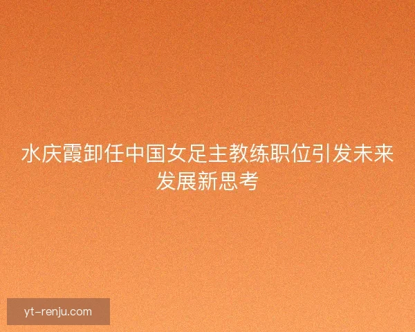 水庆霞卸任中国女足主教练职位引发未来发展新思考