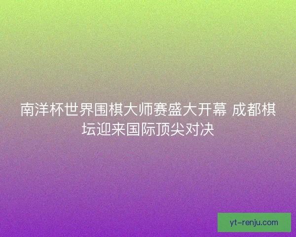 南洋杯世界围棋大师赛盛大开幕 成都棋坛迎来国际顶尖对决