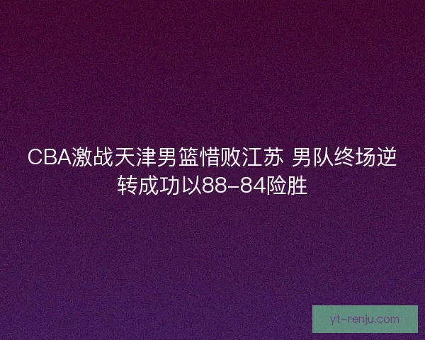 CBA激战天津男篮惜败江苏 男队终场逆转成功以88-84险胜 CBA激战天津男篮惜败江苏 男队终场逆转成功以88-84险胜