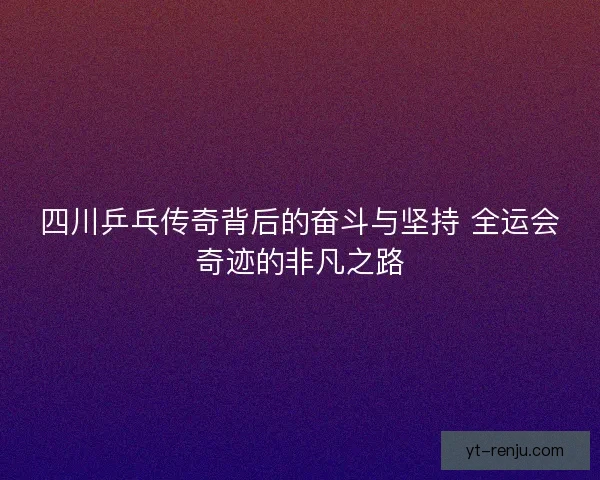 四川乒乓传奇背后的奋斗与坚持 全运会奇迹的非凡之路